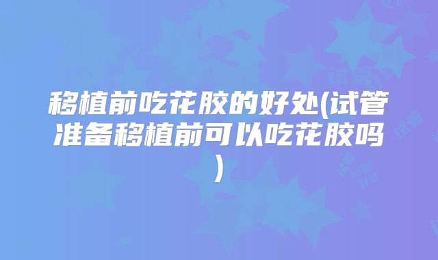 移植前吃花胶的好处(试管准备移植前可以吃花胶吗)