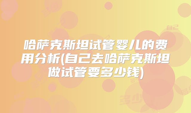 哈萨克斯坦试管婴儿的费用分析(自己去哈萨克斯坦做试管要多少钱)
