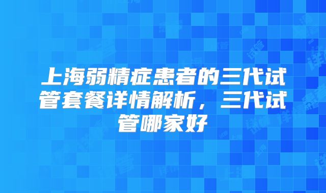 上海弱精症患者的三代试管套餐详情解析,三代试管哪家好