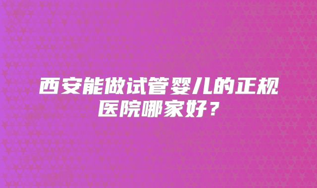 西安能做试管婴儿的正规医院哪家好？