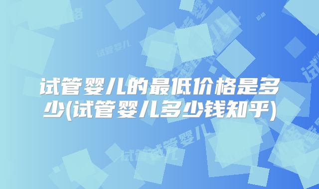 试管婴儿的最低价格是多少(试管婴儿多少钱知乎)