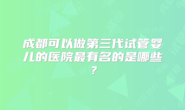 成都可以做第三代试管婴儿的医院最有名的是哪些?