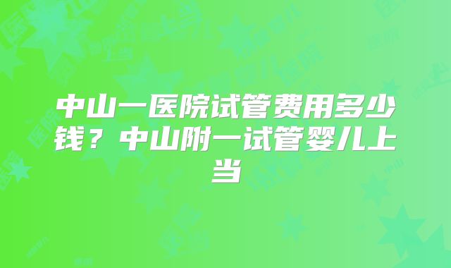 中山一医院试管费用多少钱？中山附一试管婴儿上当