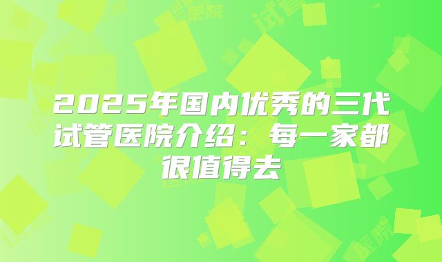 2025年国内优秀的三代试管医院介绍：每一家都很值得去