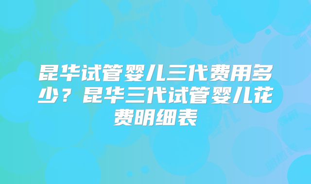 昆华试管婴儿三代费用多少？昆华三代试管婴儿花费明细表