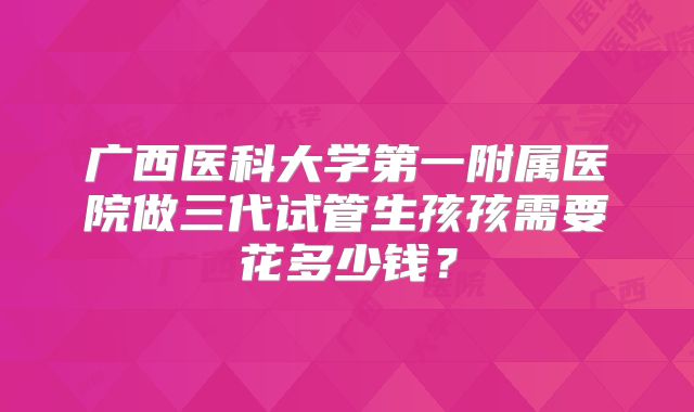 广西医科大学第一附属医院做三代试管生孩孩需要花多少钱？