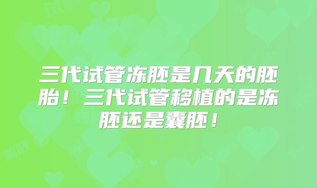 三代试管冻胚是几天的胚胎!三代试管移植的是冻胚还是囊胚!