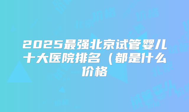 2025最强北京试管婴儿十大医院排名（都是什么价格