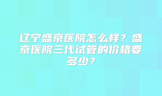 辽宁盛京医院怎么样?盛京医院三代试管的价格要多少?