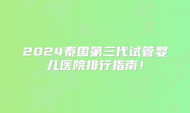 2024泰国第三代试管婴儿医院排行指南!