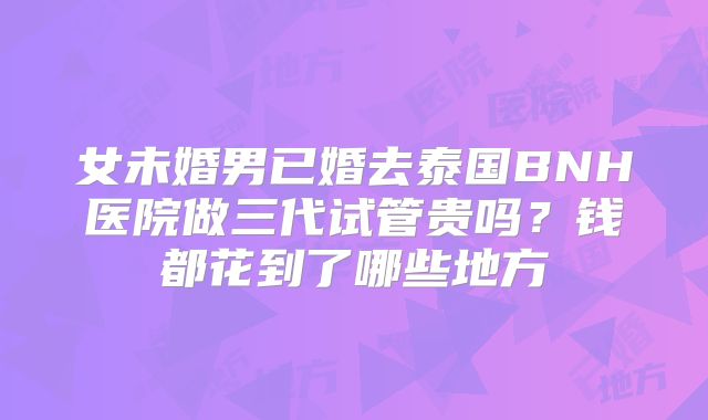 女未婚男已婚去泰国BNH医院做三代试管贵吗?钱都花到了哪些地方