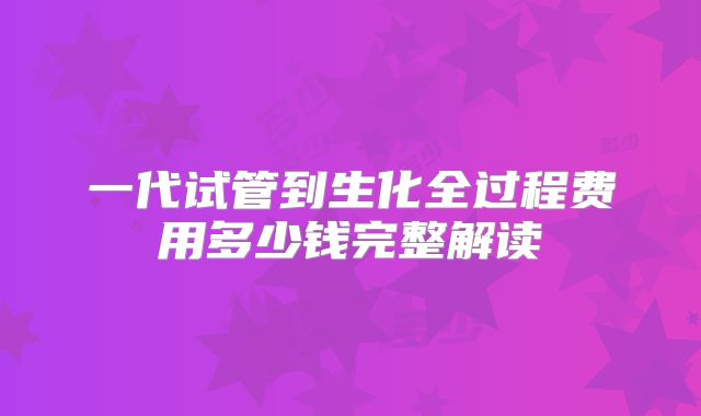 一代试管到生化全过程费用多少钱完整解读