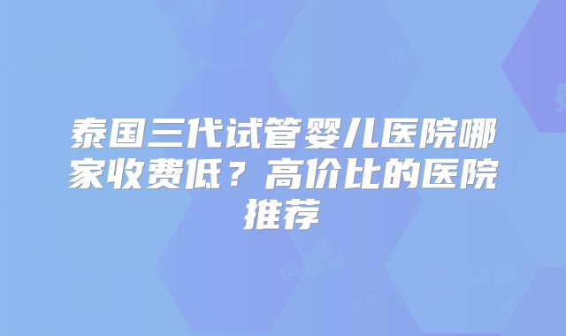 泰国三代试管婴儿医院哪家收费低?高价比的医院推荐