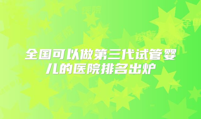 全国可以做第三代试管婴儿的医院排名出炉