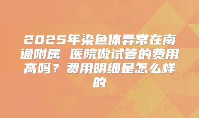 2025年染色体异常在南通附属 医院做试管的费用高吗？费用明细是怎么样的