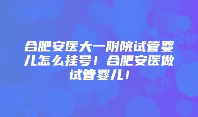 合肥安医大一附院试管婴儿怎么挂号！合肥安医做试管婴儿！
