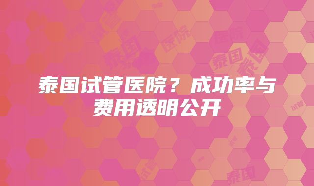 泰国试管医院？成功率与费用透明公开