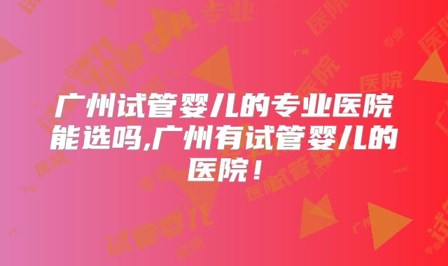 广州试管婴儿的专业医院能选吗,广州有试管婴儿的医院！