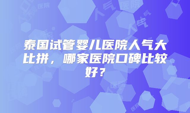 泰国试管婴儿医院人气大比拼，哪家医院口碑比较好？