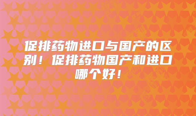 促排药物进口与国产的区别！促排药物国产和进口哪个好！