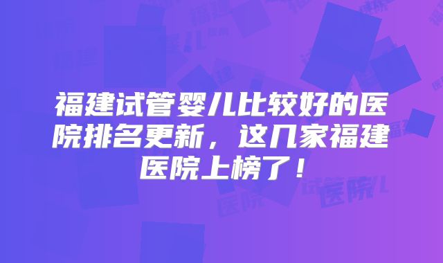 福建试管婴儿比较好的医院排名更新,这几家福建医院上榜了!