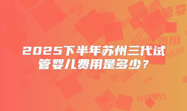 2025下半年苏州三代试管婴儿费用是多少？