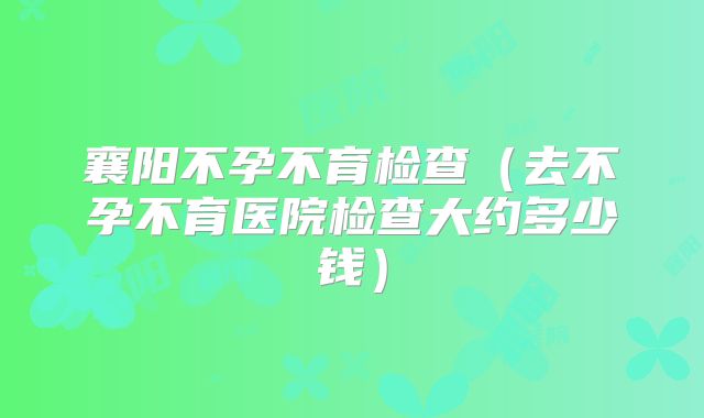 襄阳不孕不育检查（去不孕不育医院检查大约多少钱）
