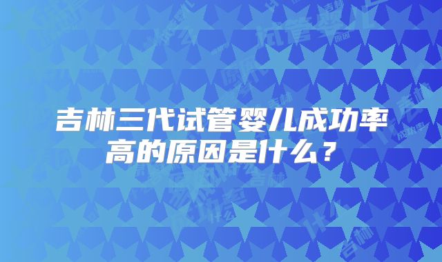 吉林三代试管婴儿成功率高的原因是什么?