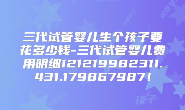 三代试管婴儿生个孩子要花多少钱-三代试管婴儿费用明细121219982311.431.179867987!