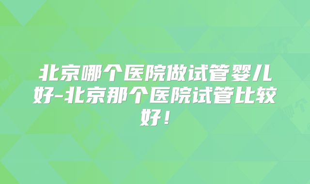 北京哪个医院做试管婴儿好-北京那个医院试管比较好！
