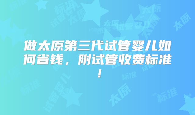 做太原第三代试管婴儿如何省钱,附试管收费标准!
