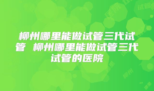 柳州哪里能做试管三代试管 柳州哪里能做试管三代试管的医院
