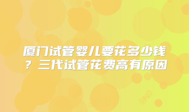 厦门试管婴儿要花多少钱?三代试管花费高有原因