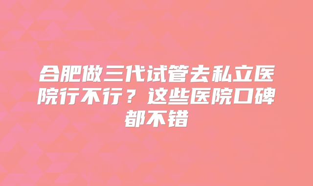 合肥做三代试管去私立医院行不行？这些医院口碑都不错
