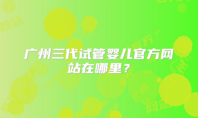 广州三代试管婴儿官方网站在哪里？