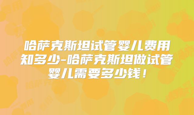 哈萨克斯坦试管婴儿费用知多少-哈萨克斯坦做试管婴儿需要多少钱!