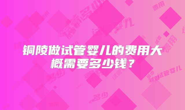 铜陵做试管婴儿的费用大概需要多少钱？