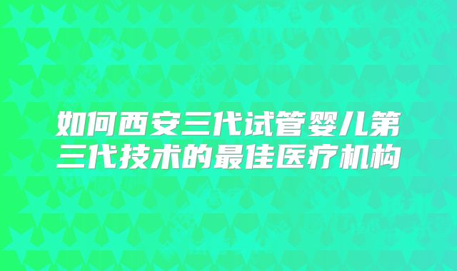 如何西安三代试管婴儿第三代技术的最佳医疗机构