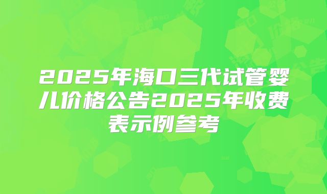 2025年海口三代试管婴儿价格公告2025年收费表示例参考