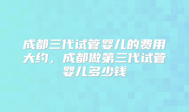 成都三代试管婴儿的费用大约,成都做第三代试管婴儿多少钱