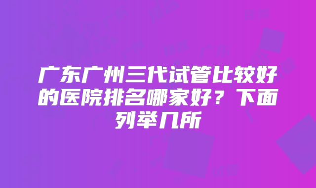 广东广州三代试管比较好的医院排名哪家好？下面列举几所