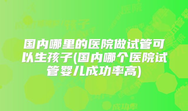 国内哪里的医院做试管可以生孩子(国内哪个医院试管婴儿成功率高)