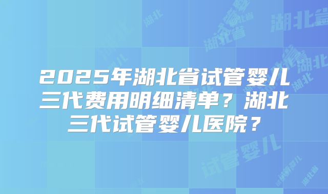 2025年湖北省试管婴儿三代费用明细清单？湖北三代试管婴儿医院？