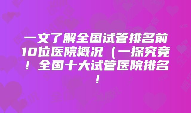 一文了解全国试管排名前10位医院概况（一探究竟！全国十大试管医院排名！
