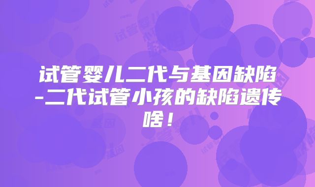 试管婴儿二代与基因缺陷-二代试管小孩的缺陷遗传啥！