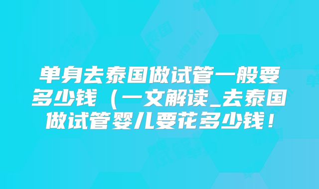 单身去泰国做试管一般要多少钱（一文解读_去泰国做试管婴儿要花多少钱！
