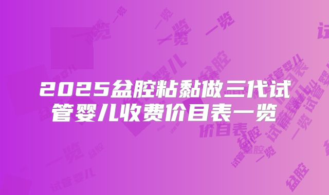 2025盆腔粘黏做三代试管婴儿收费价目表一览