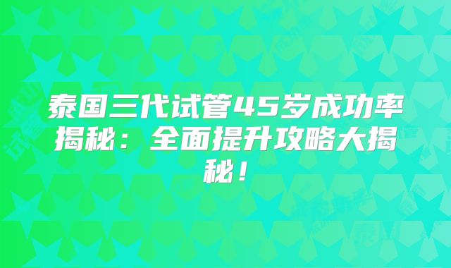 泰国三代试管45岁成功率揭秘：全面提升攻略大揭秘！