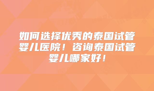如何选择优秀的泰国试管婴儿医院！咨询泰国试管婴儿哪家好！