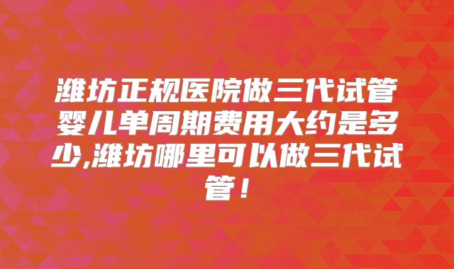 潍坊正规医院做三代试管婴儿单周期费用大约是多少,潍坊哪里可以做三代试管！